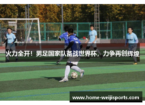 火力全开！男足国家队备战世界杯，力争再创辉煌