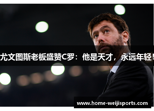 尤文图斯老板盛赞C罗：他是天才，永远年轻！
